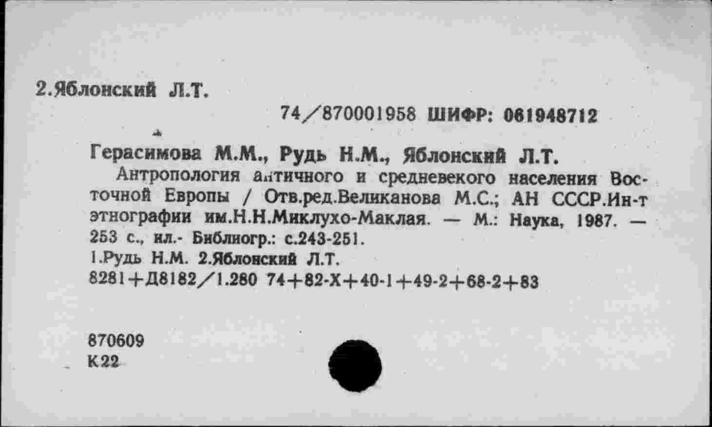 ﻿2.Яблонский Л.Т.
74/870001958 ШИФР: 081948712
■Л,
Герасимова М.М., Рудь Н.М., Яблонский Л.Т.
Антропология античного и средневекого населения Восточной Европы / Отв.ред.Великанова М.С.; АН СССР.Ин-т этнографии им.Н.Н.Миклухо-Маклая. — М.: Наука, 1987. — 253 с., ил.- Библиогр.: с.243-251.
1.Рудь Н.М. 2.Яблонский Л.Т.
8281+Д8182/1.280 74+82-Х+40-1+49-2+68-2+83
870609 К 22